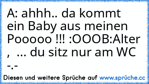 A: ahhh.. da kommt ein Baby aus meinen Pooooo !!! :OOO
B:Alter ,  ... du sitz nur am WC -.-