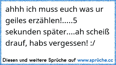 ahhh ich muss euch was ur geiles erzählen!
.....5 sekunden später....
ah scheiß drauf, habs vergessen! :/