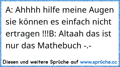 A: Ahhhh hilfe meine Augen sie können es einfach nicht ertragen !!!
B: Altaah das ist nur das Mathebuch -.-