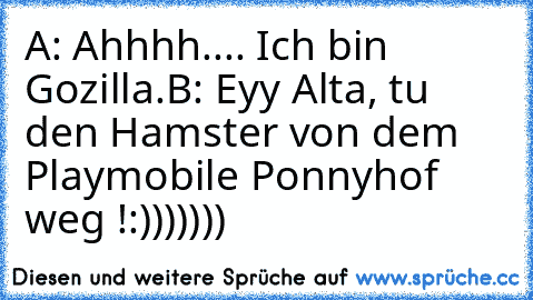 A: Ahhhh.... Ich bin Gozilla.
B: Eyy Alta, tu den Hamster von dem Playmobile Ponnyhof weg !
:)))))))