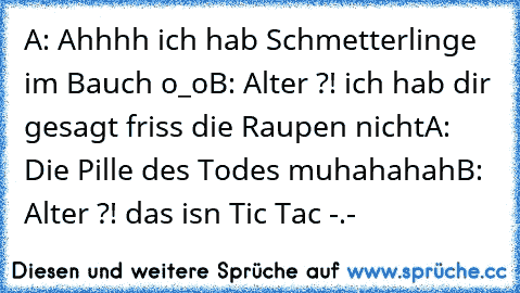 A: Ahhhh ich hab Schmetterlinge im Bauch o_o
B: Alter ?! ich hab dir gesagt friss die Raupen nicht
A: Die Pille des Todes muhahahah
B: Alter ?! das isn Tic Tac -.-