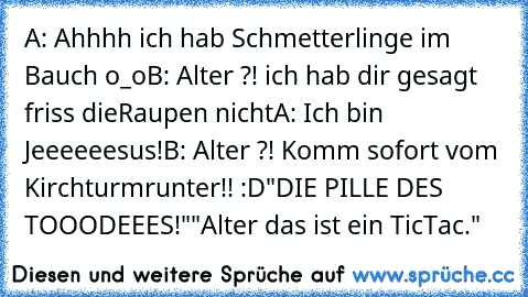 A: Ahhhh ich hab Schmetterlinge im Bauch o_o
B: Alter ?! ich hab dir gesagt friss die
Raupen nicht
A: Ich bin Jeeeeeesus!
B: Alter ?! Komm sofort vom Kirchturm
runter!! :D
"DIE PILLE DES TOOODEEES!"
"Alter das ist ein TicTac."