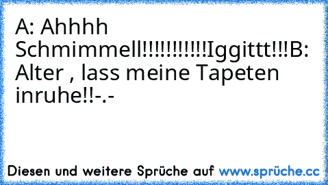 A: Ahhhh Schmimmell!!!!!!!!!!!
Iggittt!!!
B: Alter , lass meine Tapeten inruhe!!-.-