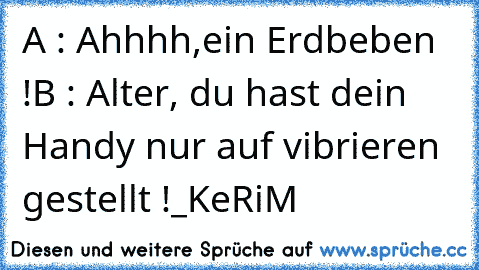 A : Ahhhh,ein Erdbeben !
B : Alter, du hast dein Handy nur auf vibrieren gestellt !
_KeRiM