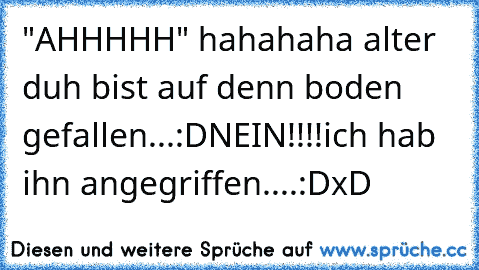 "AHHHHH" hahahaha alter duh bist auf denn boden gefallen...:D
NEIN!!!!ich hab ihn angegriffen....:D
xD