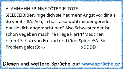 A: AHHHHH SPINNE TÖTE SIE! TÖTE SIEEEEE!
B:Beruhige dich sie hat mehr Angst vor dir als du vor ihr!!!
A: Ach, ja hast also wohl mit der geredet hat sie dich angemacht hee? Also Schwester der ist schon vegeben mach ne Fliege klar!?!
*Mädchen nimmt Schuh von Freund und tötet Spinne*
A: So Problem gelöst
B: -.-                                   xDDDD