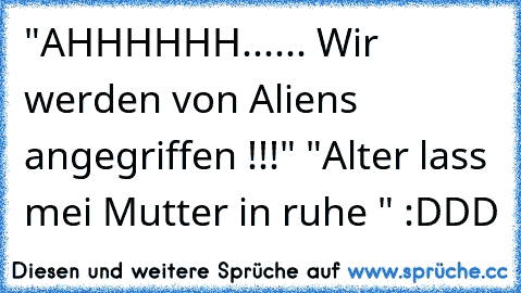 "AHHHHHH...... Wir werden von Aliens angegriffen !!!" "Alter lass mei Mutter in ruhe " :DDD