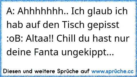 A: Ahhhhhhh.. Ich glaub ich hab auf den Tisch gepisst :o
B: Altaa!! Chill du hast nur deine Fanta ungekippt...