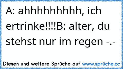 A: ahhhhhhhhh, ich ertrinke!!!!
B: alter, du stehst nur im regen -.-