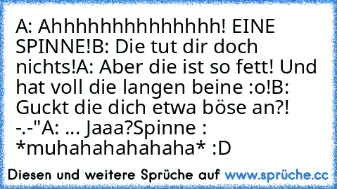 A: Ahhhhhhhhhhhhhh! EINE SPINNE!
B: Die tut dir doch nichts!
A: Aber die ist so fett! Und hat voll die langen beine :o!
B: Guckt die dich etwa böse an?! -.-"
A: ... Jaaa?
Spinne : *muhahahahahaha* :D