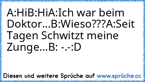 A:Hi
B:Hi
A:Ich war beim Doktor...
B:Wieso???
A:Seit Tagen Schwitzt meine Zunge...
B: -.-
:D