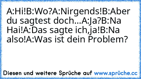 A:Hi!
B:Wo?
A:Nirgends!
B:Aber du sagtest doch...
A:Ja?
B:Na Hai!
A:Das sagte ich,ja!
B:Na also!
A:Was ist dein Problem?