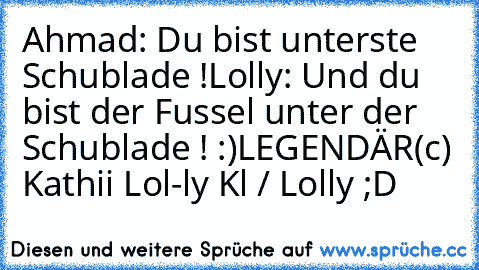 Ahmad: Du bist unterste Schublade !
Lolly: Und du bist der Fussel unter der Schublade ! :)
LEGENDÄR
(c) Kathii Lol-ly Kl / Lolly ;D