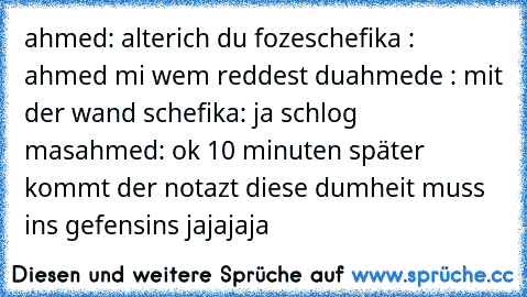 ahmed: alterich du foze
schefika : ahmed mi wem reddest du
ahmede : mit der wand
 schefika: ja schlog mas
ahmed: ok
 10 minuten später kommt der notazt
 diese dumheit muss ins gefensins jajajaja