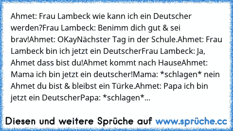 Ahmet: Frau Lambeck wie kann ich ein Deutscher werden?
Frau Lambeck: Benimm dich gut & sei brav!
Ahmet: OKay
Nächster Tag in der Schule.
Ahmet: Frau Lambeck bin ich jetzt ein Deutscher
Frau Lambeck: Ja, Ahmet dass bist du!
Ahmet kommt nach Hause
Ahmet: Mama ich bin jetzt ein deutscher!
Mama: *schlagen* nein Ahmet du bist & bleibst ein Türke.
Ahmet: Papa ich bin jetzt ein Deutscher
Papa: *schlag...