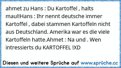 ahmet zu Hans : Du Kartoffel , halts maul!
Hans : Ihr nennt deutsche immer Kartoffel , dabei stammen Kartoffeln nicht aus Deutschland. Amerika war es die viele Kartoffeln hatte.
Ahmet : Na und . Wen intressierts du KARTOFFEL !
XD