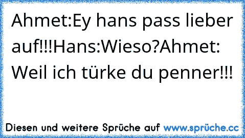 Ahmet:Ey hans pass lieber auf!!!
Hans:Wieso?
Ahmet: Weil ich türke du penner!!!