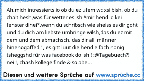 Ah,mich intressierts io ob du ez ufem wc xsi bish, ob du chalt hesh,was für wetter es ish *mir hend io kei fenster dihei*,wenn du schribsch wie sheiss es dir goht und du dich am liebste umbringe wilsh,das du ez mit dem und dem abmachsch, das dir alli männer hinenogaffed ' , es gitt lüüt die hend eifach nanig tsheggshd für was facebook do ish ! :@
Tagebuech?! nei !
, chash kollege finde & so abe...