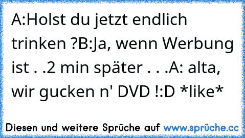 A:Holst du jetzt endlich trinken ?
B:Ja, wenn Werbung ist . .
2 min später . . .
A: alta, wir gucken n' DVD !
:D *like*