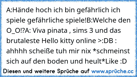 A:Hände hoch ich bin gefährlich ich spiele gefährliche spiele!
B:Welche den O_O!?
A: Viva pinata , sims 3 und das brutaleste Hello kitty online >:D
B : ahhhh scheiße tuh mir nix *schmeinst sich auf den boden und heult*
Like :D