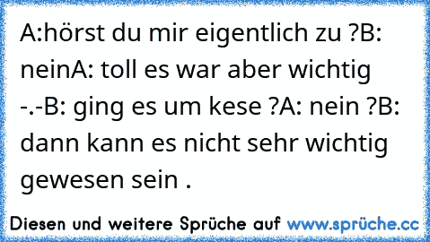 A:hörst du mir eigentlich zu ?
B: nein
A: toll es war aber wichtig -.-
B: ging es um kese ?
A: nein ?
B: dann kann es nicht sehr wichtig gewesen sein .