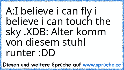 A:I believe i can fly i believe i can touch the sky .XD
B: Alter komm von diesem stuhl runter :DD