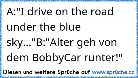 A:"I drive on the road under the blue sky..."
B:"Alter geh von dem BobbyCar runter!"