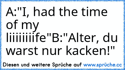 A:"I, had the time of my liiiiiiiife"
B:"Alter, du warst nur kacken!"