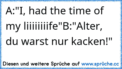 A:"I, had the time of my liiiiiiiife"
B:"Alter, du warst nur kacken!"