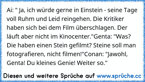 Ai: " Ja, ich würde gerne in Einstein - seine Tage voll Ruhm und Leid reingehen. Die Kritiker haben sich bei dem Film überschlagen. Der läuft aber nicht im Kinocenter."
Genta: "Was? Die haben einen Stein gefilmt? Steine soll man fotografieren, nicht filmen!"
Conan: "Jawohl, Genta! Du kleines Genie! Weiter so."