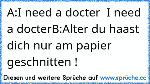 A:I need a docter
  I need a docter
B:Alter du haast dich nur am papier geschnitten !