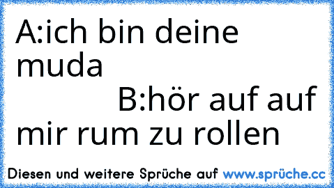 A:ich bin deine muda                                      B:hör auf auf mir rum zu rollen