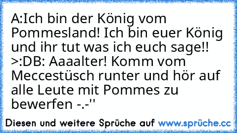 A:Ich bin der König vom Pommesland! Ich bin euer König und ihr tut was ich euch sage!! >:D
B: Aaaalter! Komm vom Meccestüsch runter und hör auf alle Leute mit Pommes zu bewerfen -.-''