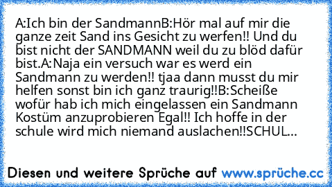 A:Ich bin der Sandmann
B:Hör mal auf mir die ganze zeit Sand ins Gesicht zu werfen!! Und du bist nicht der SANDMANN weil du zu blöd dafür bist.
A:Naja ein versuch war es werd ein Sandmann zu werden!! tjaa dann musst du mir helfen sonst bin ich ganz traurig!!
B:Scheiße wofür hab ich mich eingelassen ein Sandmann Kostüm anzuprobieren Egal!! Ich hoffe in der schule wird mich niemand auslachen!!
SC...