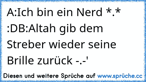 A:Ich bin ein Nerd *.* :D
B:Altah gib dem Streber wieder seine Brille zurück -.-'