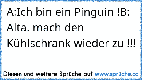 A:Ich bin ein Pinguin !
B: Alta. mach den Kühlschrank wieder zu !!!