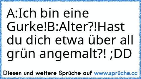 A:
Ich bin eine Gurke!
B:
Alter?!
Hast du dich etwa über all grün angemalt?! ;DD