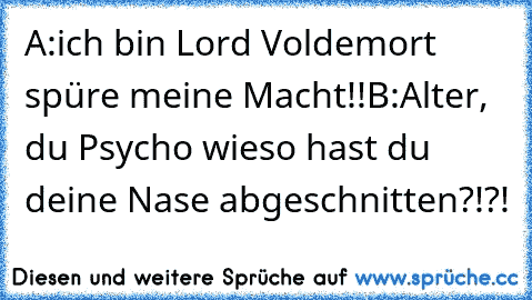 A:ich bin Lord Voldemort spüre meine Macht!!
B:Alter, du Psycho wieso hast du deine Nase abgeschnitten?!?!