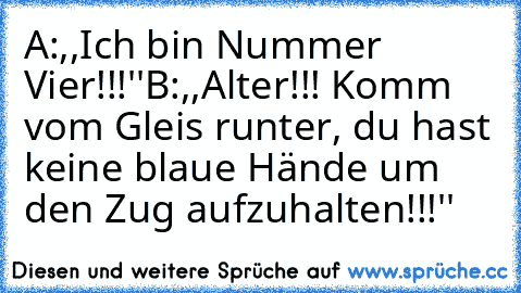 A:,,Ich bin Nummer Vier!!!''
B:,,Alter!!! Komm vom Gleis runter, du hast keine blaue Hände um den Zug aufzuhalten!!!''