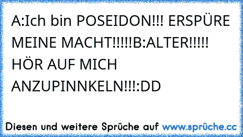 A:Ich bin POSEIDON!!! ERSPÜRE MEINE MACHT!!!!!
B:ALTER!!!!! HÖR AUF MICH ANZUPINNKELN!!!
:DD