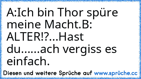 A:Ich bin Thor spüre meine Macht.
B: ALTER!?...Hast du......ach vergiss es einfach.