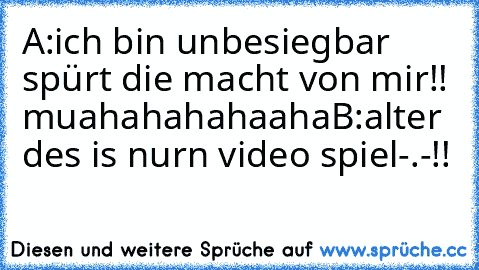 A:ich bin unbesiegbar spürt die macht von mir!! muahahahahaaha
B:alter des is nurn video spiel-.-!!