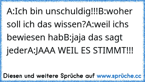 A:Ich bin unschuldig!!!
B:woher soll ich das wissen?
A:weil ichs bewiesen hab
B:jaja das sagt jeder
A:JAAA WEIL ES STIMMT!!!