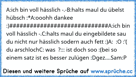 A:ich bin voll hässlich -.-
B:halts maul du übelst hübsch :*
A:ooohh dankee :)
#############################
A:ich bin voll hässlich -.
C:halts maul du eingebildete sau du nicht nur hässlich sodern auch fett :)
A:  :O :'( du arschloch
C: was  ?::: ist doch soo :(
bei so einem satz ist es besser zulügen :D
gez....Sam:P