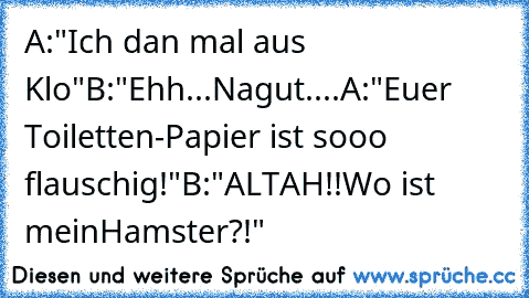 A:"Ich dan mal aus Klo"
B:"Ehh...Nagut....
A:"Euer Toiletten-Papier ist sooo flauschig!"
B:"ALTAH!!Wo ist meinHamster?!"