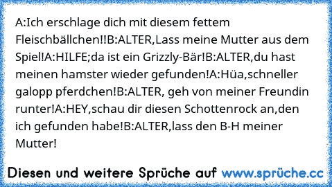 A:Ich erschlage dich mit diesem fettem Fleischbällchen!!
B:ALTER,Lass meine Mutter aus dem Spiel!
A:HILFE;da ist ein Grizzly-Bär!
B:ALTER,du hast meinen hamster wieder gefunden!
A:Hüa,schneller galopp pferdchen!
B:ALTER, geh von meiner Freundin runter!
A:HEY,schau dir diesen Schottenrock an,den ich gefunden habe!
B:ALTER,lass den B-H meiner Mutter!