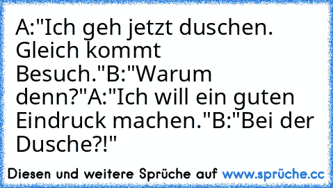 A:"Ich geh jetzt duschen. Gleich kommt Besuch."
B:"Warum denn?"
A:"Ich will ein guten Eindruck machen."
B:"Bei der Dusche?!"