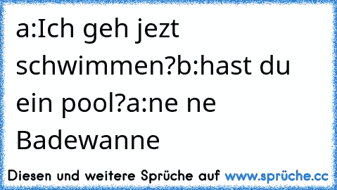 a:Ich geh jezt schwimmen?
b:hast du ein pool?
a:ne ne Badewanne