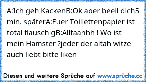 A:Ich geh Kacken
B:Ok aber beeil dich
5 min. später
A:Euer Toillettenpapier ist total flauschig
B:Alltaahhh ! Wo ist mein Hamster ?
jeder der altah witze auch liebt bitte liken