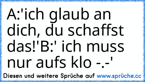 A:'ich glaub an dich, du schaffst das!'
B:' ich muss nur aufs klo -.-'